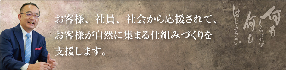 お客様、社員、社会から応援されて、お客様が自然に集まる仕組みづくりを支援します。